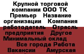 Крупной торговой компании ООО ТК «Премьер › Название организации ­ Компания-работодатель › Отрасль предприятия ­ Другое › Минимальный оклад ­ 23 000 - Все города Работа » Вакансии   . Амурская обл.,Архаринский р-н